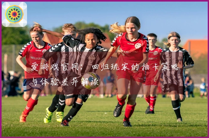 爱游戏官网：回归玩家的抽卡策略与体验差异解读