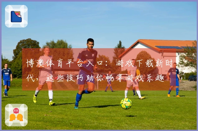 博澳体育平台入口：游戏下载新时代，这些技巧助你畅享游戏乐趣