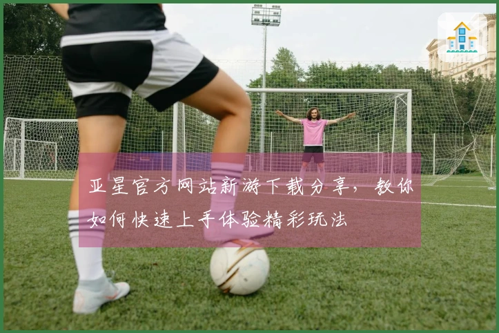 亚星官方网站新游下载分享，教你如何快速上手体验精彩玩法