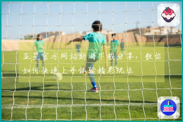 亚星官方网站新游下载分享，教你如何快速上手体验精彩玩法