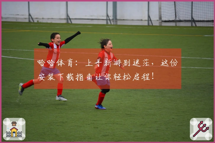 哈哈体育：上手新游别迷茫，这份安装下载指南让你轻松启程！